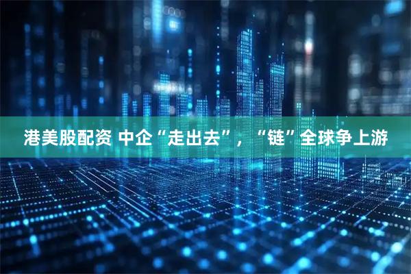 港美股配资 中企“走出去”，“链”全球争上游