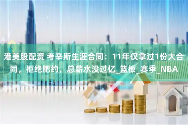 港美股配资 考辛斯生涯合同：11年仅拿过1份大合同，拒绝肥约，总薪水没过亿_篮板_赛季_NBA
