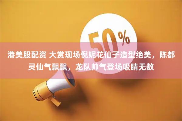 港美股配资 大赏现场倪妮花仙子造型绝美，陈都灵仙气飘飘，龙队帅气登场吸睛无数