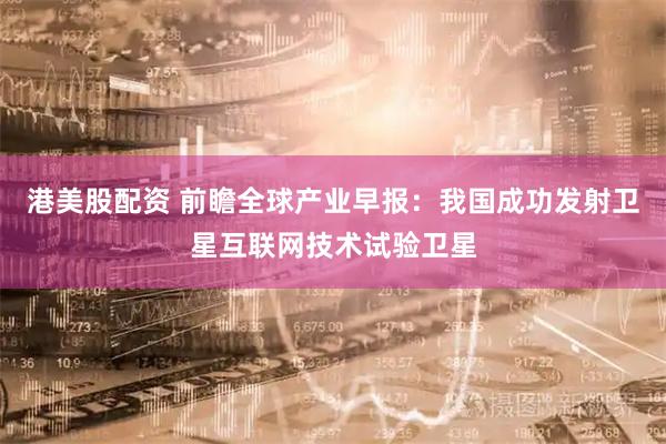 港美股配资 前瞻全球产业早报：我国成功发射卫星互联网技术试验卫星