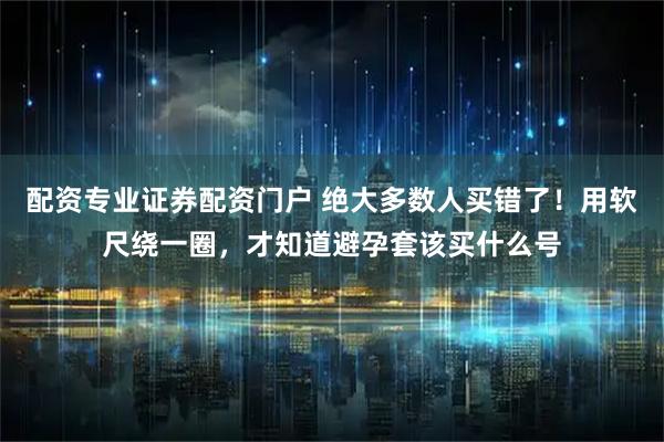 配资专业证券配资门户 绝大多数人买错了！用软尺绕一圈，才知道避孕套该买什么号