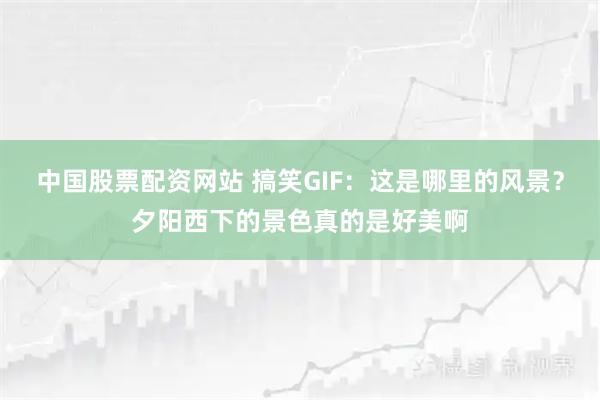 中国股票配资网站 搞笑GIF：这是哪里的风景？夕阳西下的景色真的是好美啊