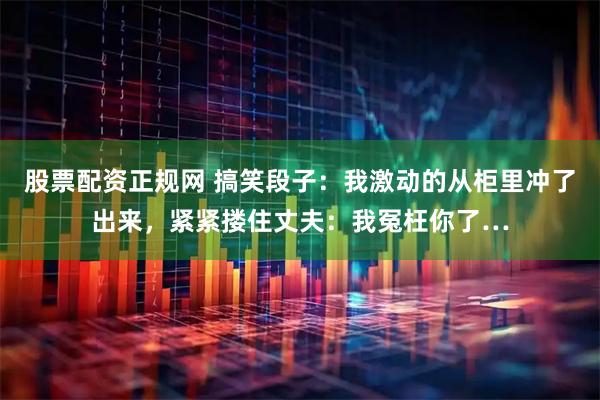 股票配资正规网 搞笑段子：我激动的从柜里冲了出来，紧紧搂住丈夫：我冤枉你了…