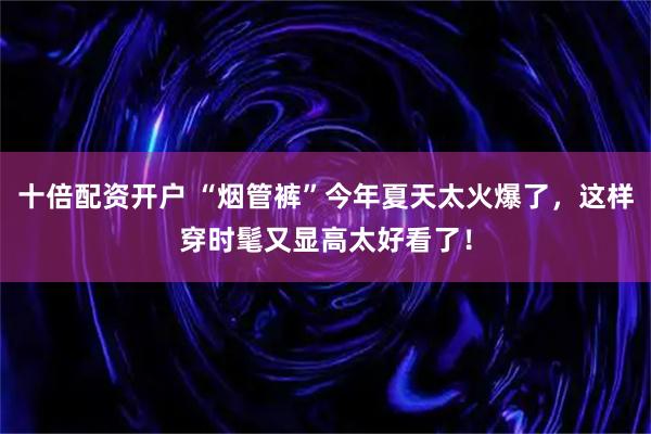 十倍配资开户 “烟管裤”今年夏天太火爆了，这样穿时髦又显高太好看了！