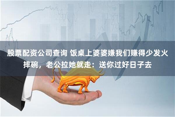 股票配资公司查询 饭桌上婆婆嫌我们赚得少发火摔碗，老公拉她就走：送你过好日子去