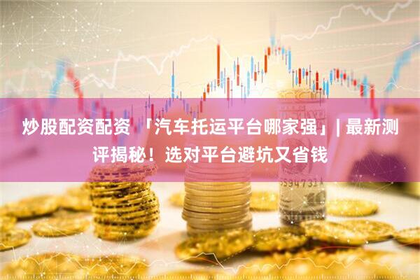 炒股配资配资 「汽车托运平台哪家强」| 最新测评揭秘！选对平台避坑又省钱