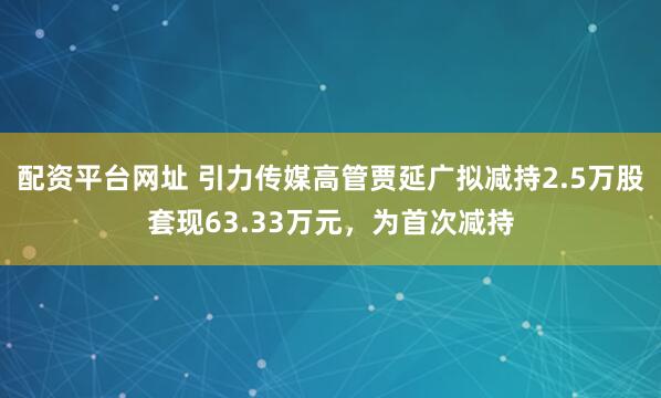 配资平台网址 引力传媒高管贾延广拟减持2.5万股套现63.33万元，为首次减持