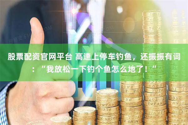 股票配资官网平台 高速上停车钓鱼，还振振有词：“我放松一下钓个鱼怎么地了！”