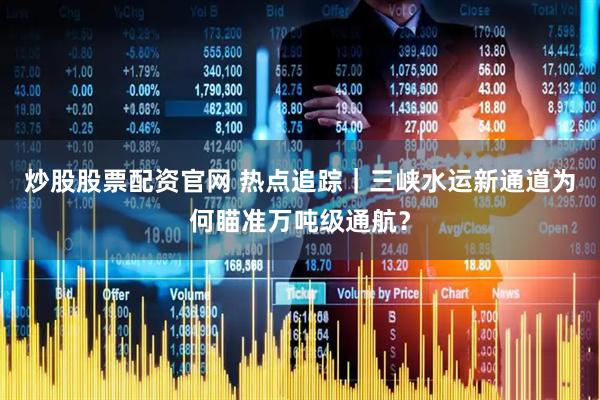 炒股股票配资官网 热点追踪｜三峡水运新通道为何瞄准万吨级通航？