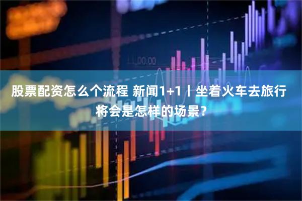 股票配资怎么个流程 新闻1+1丨坐着火车去旅行 将会是怎样的场景？